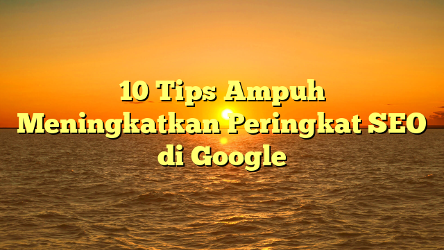 10 Tips Ampuh Meningkatkan Peringkat SEO di Google
