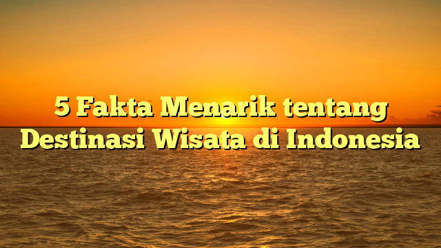 5 Fakta Menarik tentang Destinasi Wisata di Indonesia