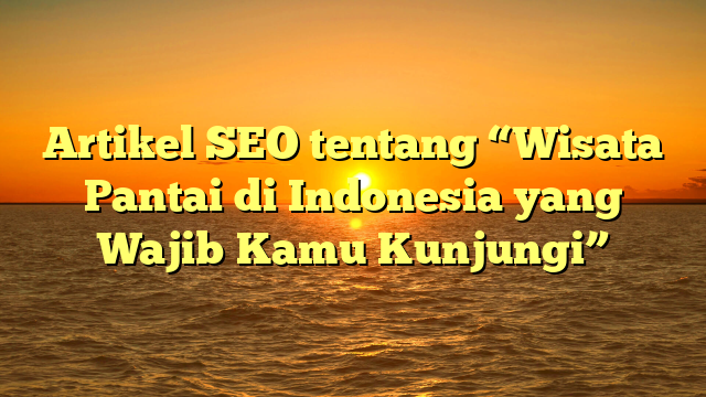 Artikel SEO tentang “Wisata Pantai di Indonesia yang Wajib Kamu Kunjungi”