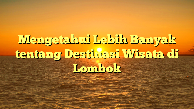 Mengetahui Lebih Banyak tentang Destinasi Wisata di Lombok