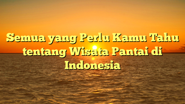 Semua yang Perlu Kamu Tahu tentang Wisata Pantai di Indonesia