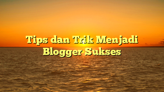 Tips dan Trik Menjadi Blogger Sukses